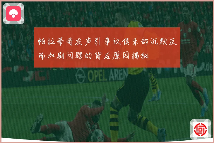 帕拉蒂奇发声引争议俱乐部沉默反而加剧问题的背后原因揭秘