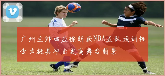 广州主帅回应徐昕获NBA五队试训机会力挺其冲击更高舞台前景