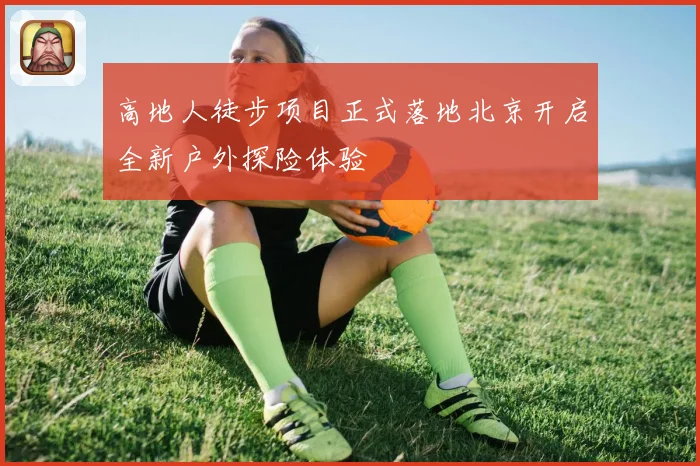 高地人徒步项目正式落地北京开启全新户外探险体验