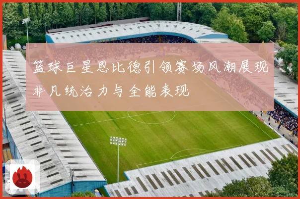 篮球巨星恩比德引领赛场风潮展现非凡统治力与全能表现