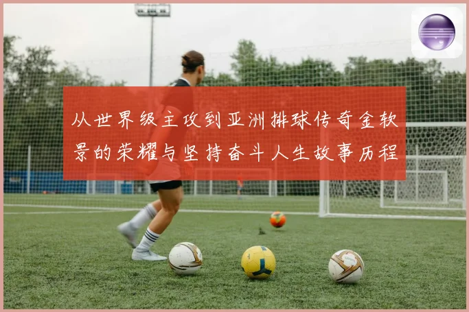 从世界级主攻到亚洲排球传奇金软景的荣耀与坚持奋斗人生故事历程