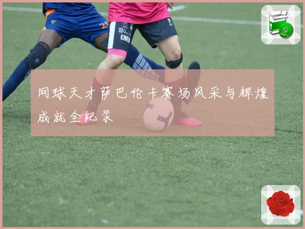 网球天才萨巴伦卡赛场风采与辉煌成就全纪录