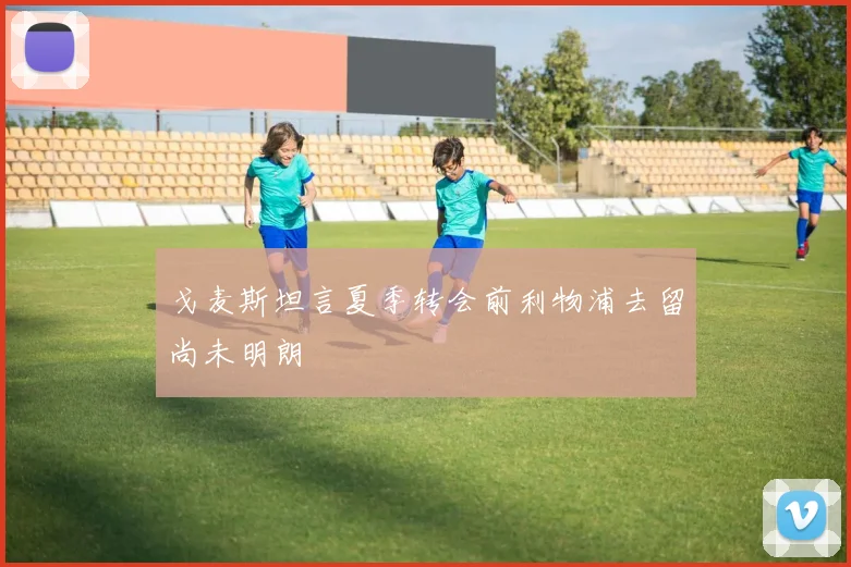 戈麦斯坦言夏季转会前利物浦去留尚未明朗