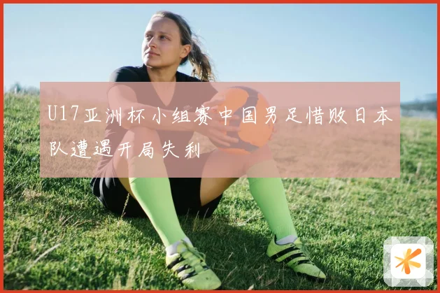 U17亚洲杯小组赛中国男足惜败日本队遭遇开局失利