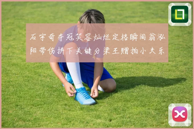 石宇奇夺冠笑容灿烂定格瞬间翁泓阳带伤拼下关键分梁王赠拍小夫乐