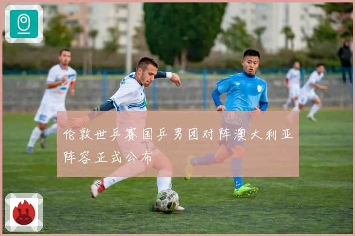 伦敦世乒赛国乒男团对阵澳大利亚阵容正式公布