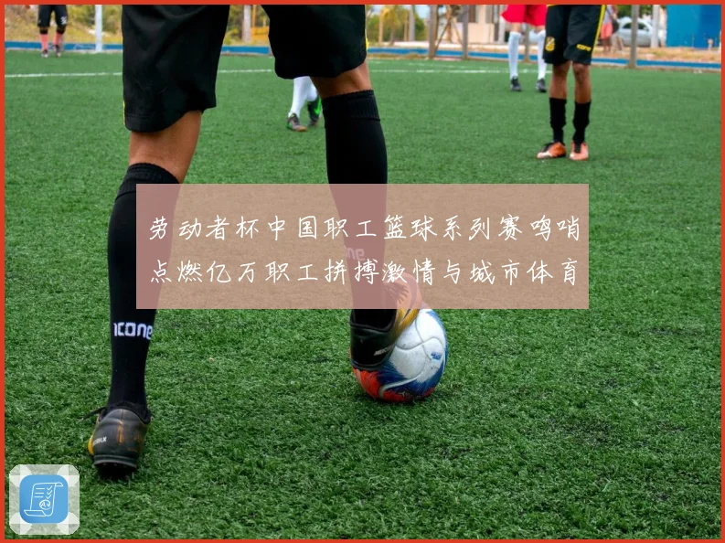 劳动者杯中国职工篮球系列赛鸣哨点燃亿万职工拼搏激情与城市体育新活力