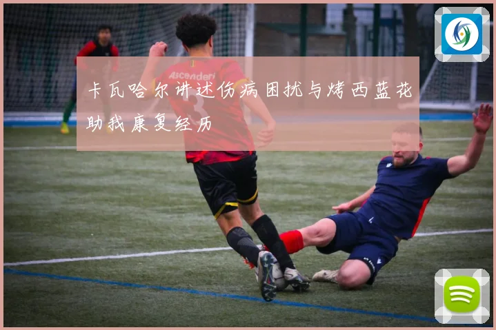 卡瓦哈尔讲述伤病困扰与烤西蓝花助我康复经历