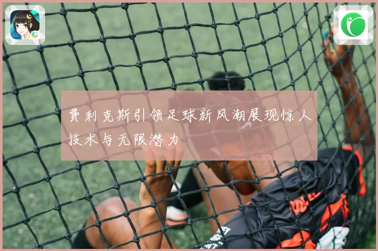 费利克斯引领足球新风潮展现惊人技术与无限潜力