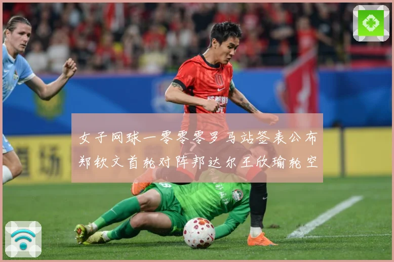 女子网球一零零零罗马站签表公布郑钦文首轮对阵邦达尔王欣瑜轮空赛场观察