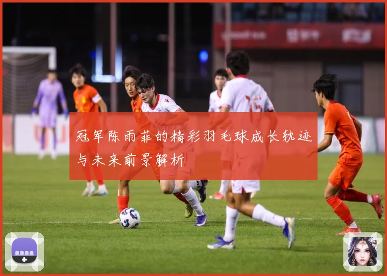 冠军陈雨菲的精彩羽毛球成长轨迹与未来前景解析