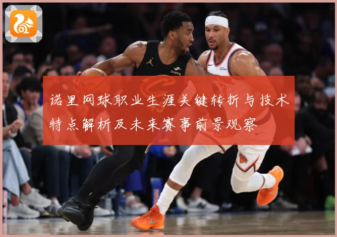 诺里网球职业生涯关键转折与技术特点解析及未来赛事前景观察