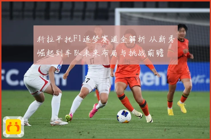 科拉平托F1逐梦赛道全解析 从新秀崛起到车队未来布局与挑战前瞻