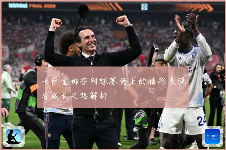 卡萨金娜在网球赛场上的精彩表现与成长之路解析