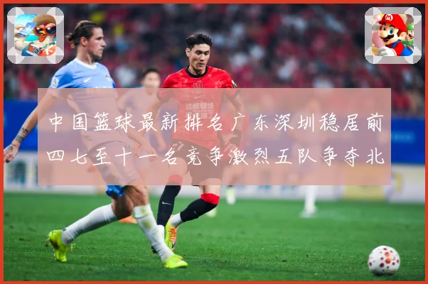 中国篮球最新排名广东深圳稳居前四七至十一名竞争激烈五队争夺北专题观察