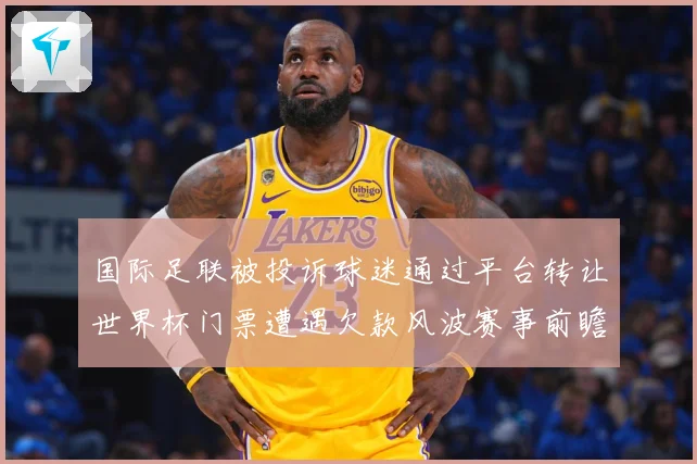 国际足联被投诉球迷通过平台转让世界杯门票遭遇欠款风波赛事前瞻